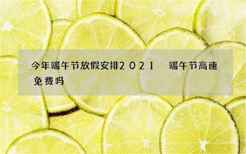 今年端午节放假安排2021 端午节高速免费吗